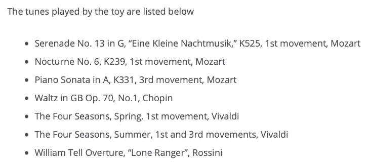 The tunes played by the toy are listed below. Serenade No. 13 in G, Eine Kleine Nachtmusik, K525, 1st movement, Mozart. Nocturne No. 6, K239, 1st movement, Mozart. Piano Sonata in A, K331, 3rd movement, Mozart. Waltz in GB Op. 70, No.1, Chopin. The Four Seasons, Spring, 1st movement, Vivaldi. The Four Seasons, Summer, 1st and 3rd movements, Vivaldi. William Tell Overture, Lone Ranger, Rossini.